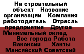 На строительный объект › Название организации ­ Компания-работодатель › Отрасль предприятия ­ Другое › Минимальный оклад ­ 35 000 - Все города Работа » Вакансии   . Ханты-Мансийский,Советский г.